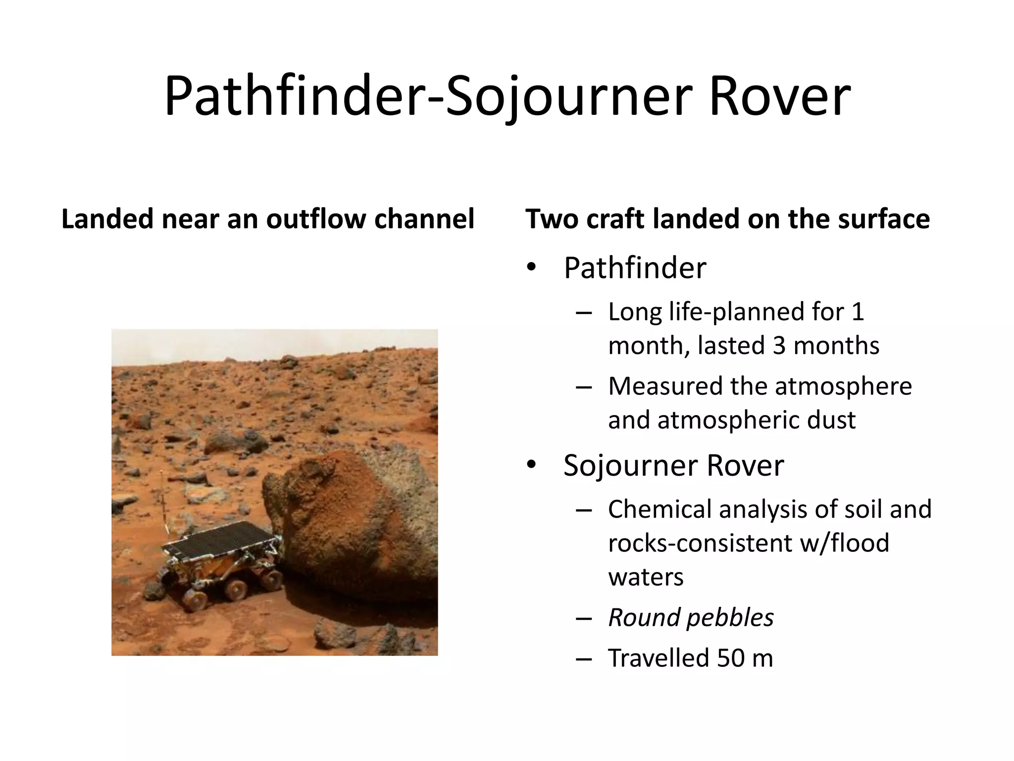 Pathfinder-Sojourner Rover
Landed near an outflow channel

Two craft landed on the surface

• Pathfinder
– Long life-planned for 1
month, lasted 3 months
– Measured the atmosphere
and atmospheric dust

• Sojourner Rover
– Chemical analysis of soil and
rocks-consistent w/flood
waters
– Round pebbles
– Travelled 50 m

 