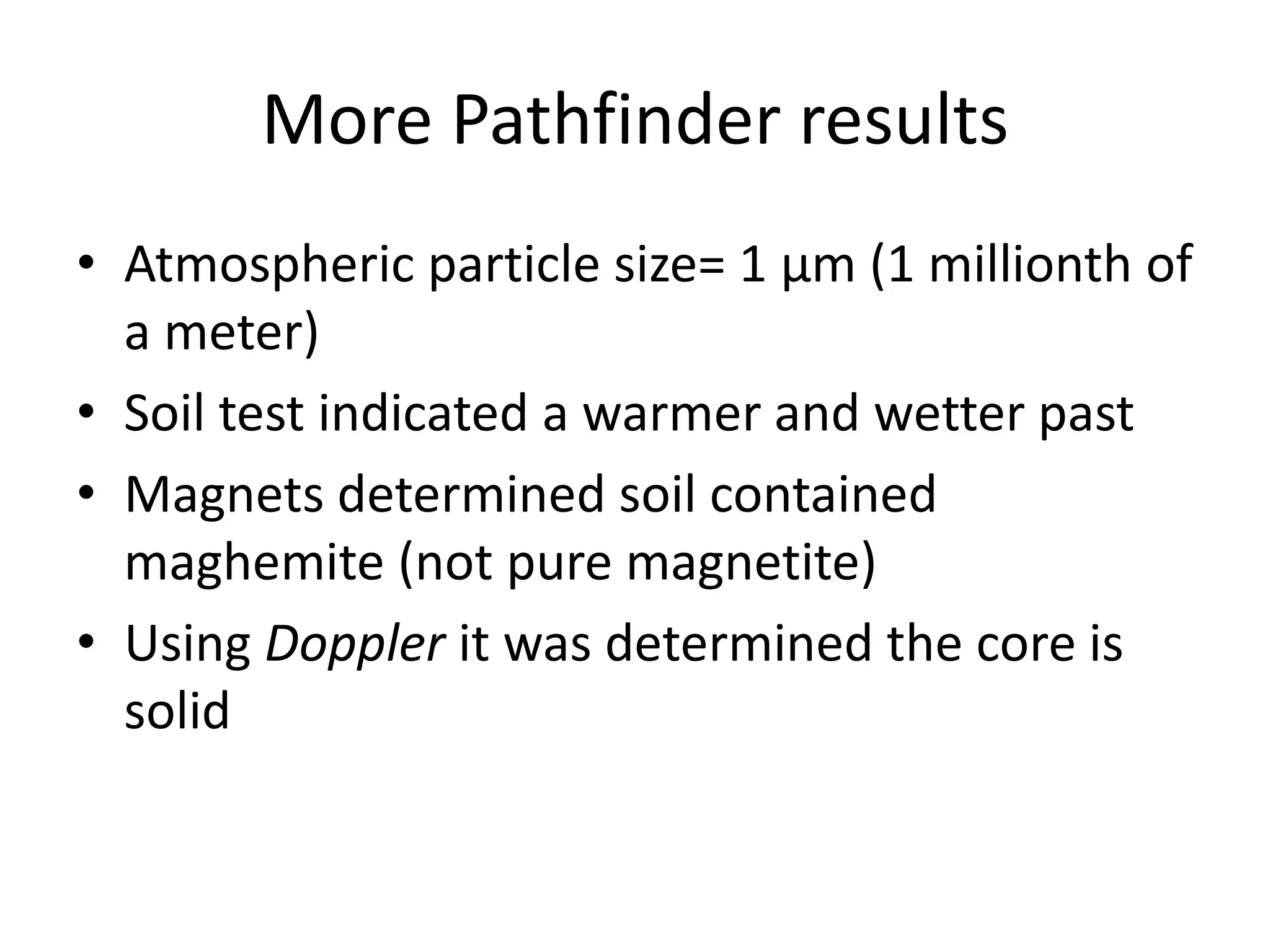 More Pathfinder results
• Atmospheric particle size= 1 μm (1 millionth of
a meter)
• Soil test indicated a warmer and wetter past
• Magnets determined soil contained
maghemite (not pure magnetite)
• Using Doppler it was determined the core is
solid

 