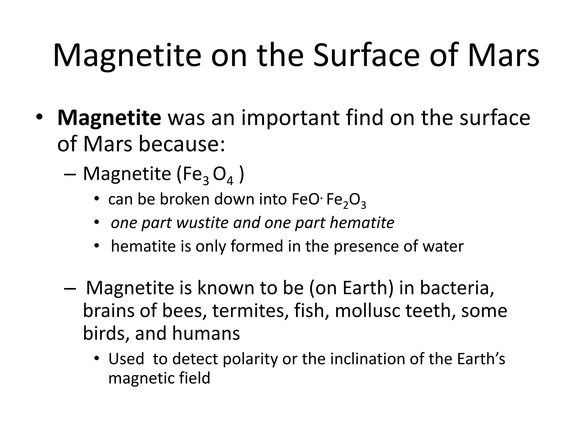 Magnetite on the Surface of Mars
• Magnetite was an important find on the surface
of Mars because:
– Magnetite (Fe3 O4 )

• can be broken down into FeO. Fe2O3
• one part wustite and one part hematite
• hematite is only formed in the presence of water

– Magnetite is known to be (on Earth) in bacteria,
brains of bees, termites, fish, mollusc teeth, some
birds, and humans
• Used to detect polarity or the inclination of the Earth’s
magnetic field

 