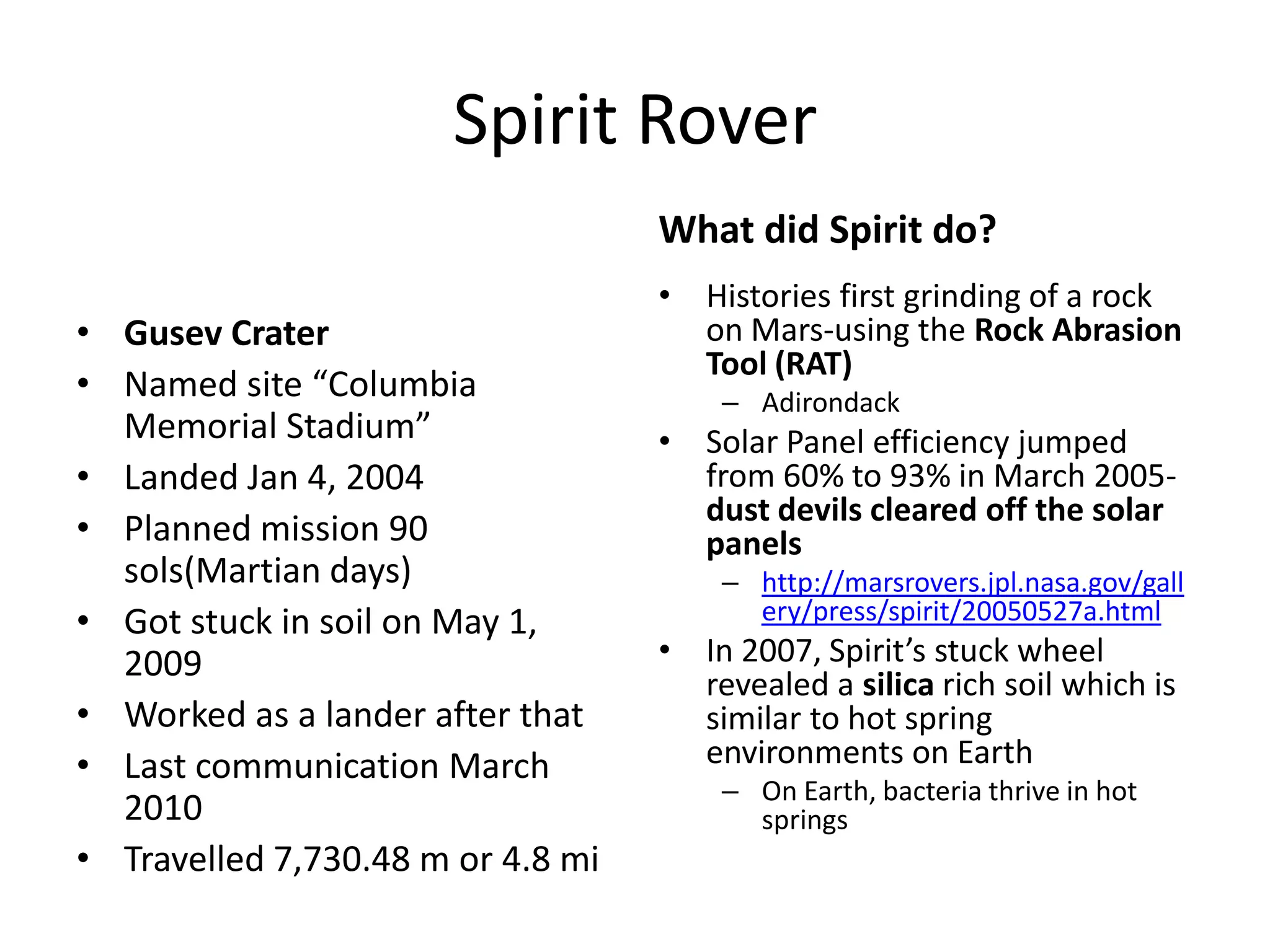 Spirit Rover
What did Spirit do?
• Gusev Crater
• Named site “Columbia
Memorial Stadium”
• Landed Jan 4, 2004
• Planned mission 90
sols(Martian days)
• Got stuck in soil on May 1,
2009
• Worked as a lander after that
• Last communication March
2010
• Travelled 7,730.48 m or 4.8 mi

• Histories first grinding of a rock
on Mars-using the Rock Abrasion
Tool (RAT)
– Adirondack

• Solar Panel efficiency jumped
from 60% to 93% in March 2005dust devils cleared off the solar
panels
– http://marsrovers.jpl.nasa.gov/gall
ery/press/spirit/20050527a.html

• In 2007, Spirit’s stuck wheel
revealed a silica rich soil which is
similar to hot spring
environments on Earth
– On Earth, bacteria thrive in hot
springs

 