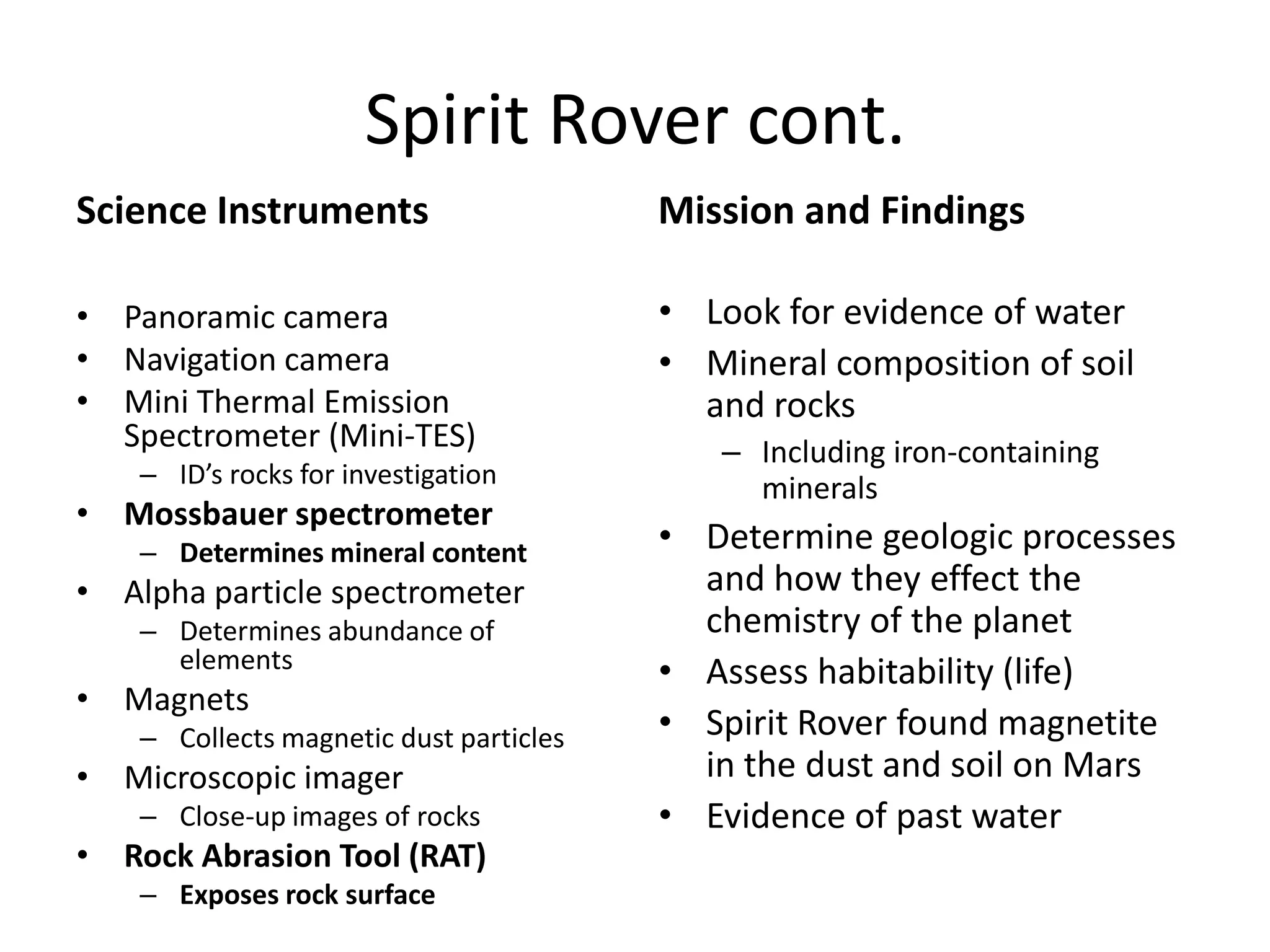Spirit Rover cont.
Science Instruments

Mission and Findings

• Panoramic camera
• Navigation camera
• Mini Thermal Emission
Spectrometer (Mini-TES)

• Look for evidence of water
• Mineral composition of soil
and rocks

– ID’s rocks for investigation

• Mossbauer spectrometer
– Determines mineral content

• Alpha particle spectrometer
– Determines abundance of
elements

• Magnets
– Collects magnetic dust particles

• Microscopic imager
– Close-up images of rocks

• Rock Abrasion Tool (RAT)
– Exposes rock surface

– Including iron-containing
minerals

• Determine geologic processes
and how they effect the
chemistry of the planet
• Assess habitability (life)
• Spirit Rover found magnetite
in the dust and soil on Mars
• Evidence of past water

 