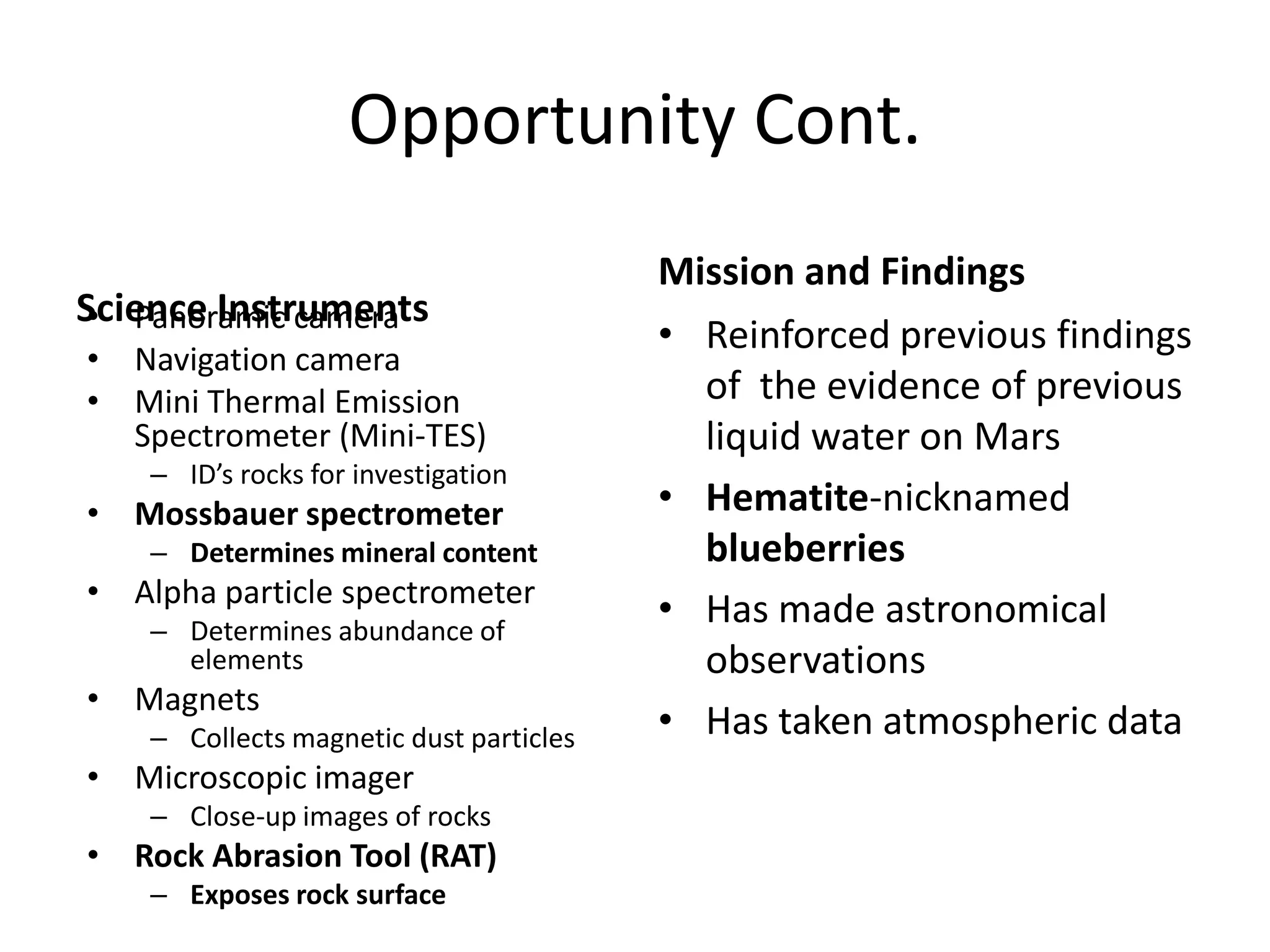 Opportunity Cont.
Science Instruments
• Panoramic camera
• Navigation camera
• Mini Thermal Emission
Spectrometer (Mini-TES)
– ID’s rocks for investigation

• Mossbauer spectrometer
– Determines mineral content

• Alpha particle spectrometer
– Determines abundance of
elements

• Magnets
– Collects magnetic dust particles

• Microscopic imager
– Close-up images of rocks

• Rock Abrasion Tool (RAT)
– Exposes rock surface

Mission and Findings
• Reinforced previous findings
of the evidence of previous
liquid water on Mars
• Hematite-nicknamed
blueberries
• Has made astronomical
observations
• Has taken atmospheric data

 