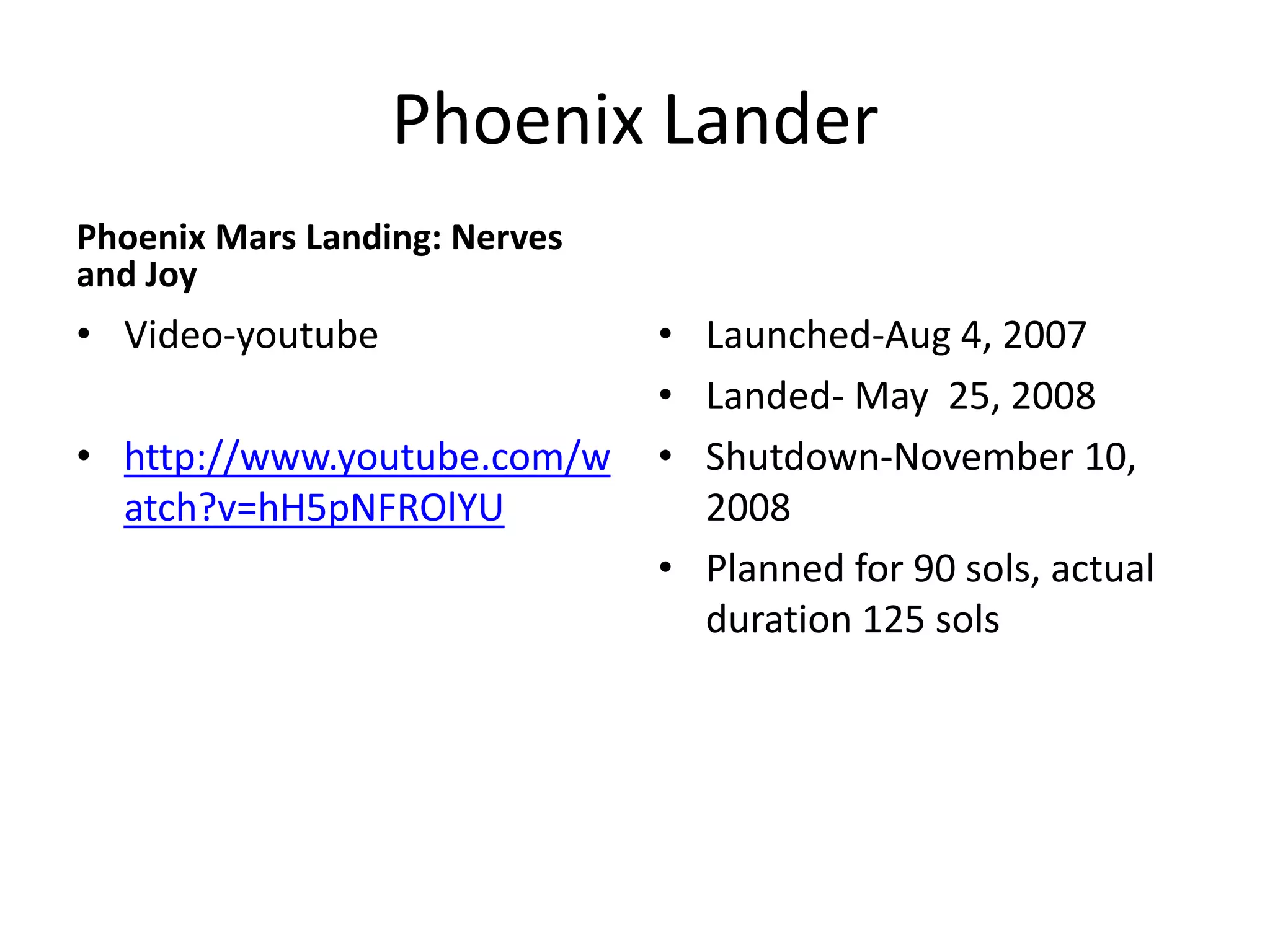Phoenix Lander
Phoenix Mars Landing: Nerves
and Joy

• Video-youtube

• http://www.youtube.com/w
atch?v=hH5pNFROlYU

• Launched-Aug 4, 2007
• Landed- May 25, 2008
• Shutdown-November 10,
2008
• Planned for 90 sols, actual
duration 125 sols

 