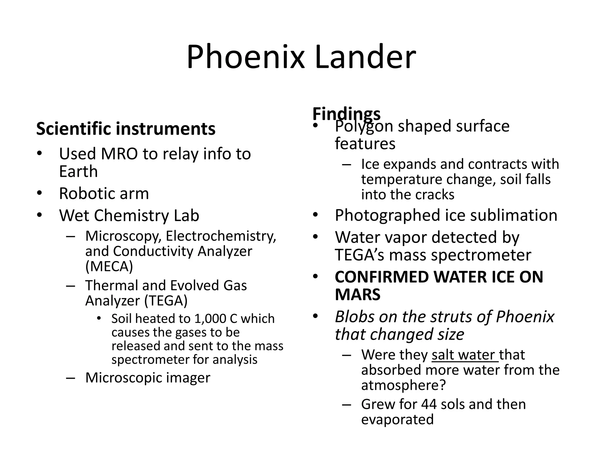 Phoenix Lander
Scientific instruments
• Used MRO to relay info to
Earth
• Robotic arm
• Wet Chemistry Lab
– Microscopy, Electrochemistry,
and Conductivity Analyzer
(MECA)
– Thermal and Evolved Gas
Analyzer (TEGA)
• Soil heated to 1,000 C which
causes the gases to be
released and sent to the mass
spectrometer for analysis

– Microscopic imager

Findings

• Polygon shaped surface
features
– Ice expands and contracts with
temperature change, soil falls
into the cracks

• Photographed ice sublimation
• Water vapor detected by
TEGA’s mass spectrometer
• CONFIRMED WATER ICE ON
MARS
• Blobs on the struts of Phoenix
that changed size
– Were they salt water that
absorbed more water from the
atmosphere?
– Grew for 44 sols and then
evaporated

 