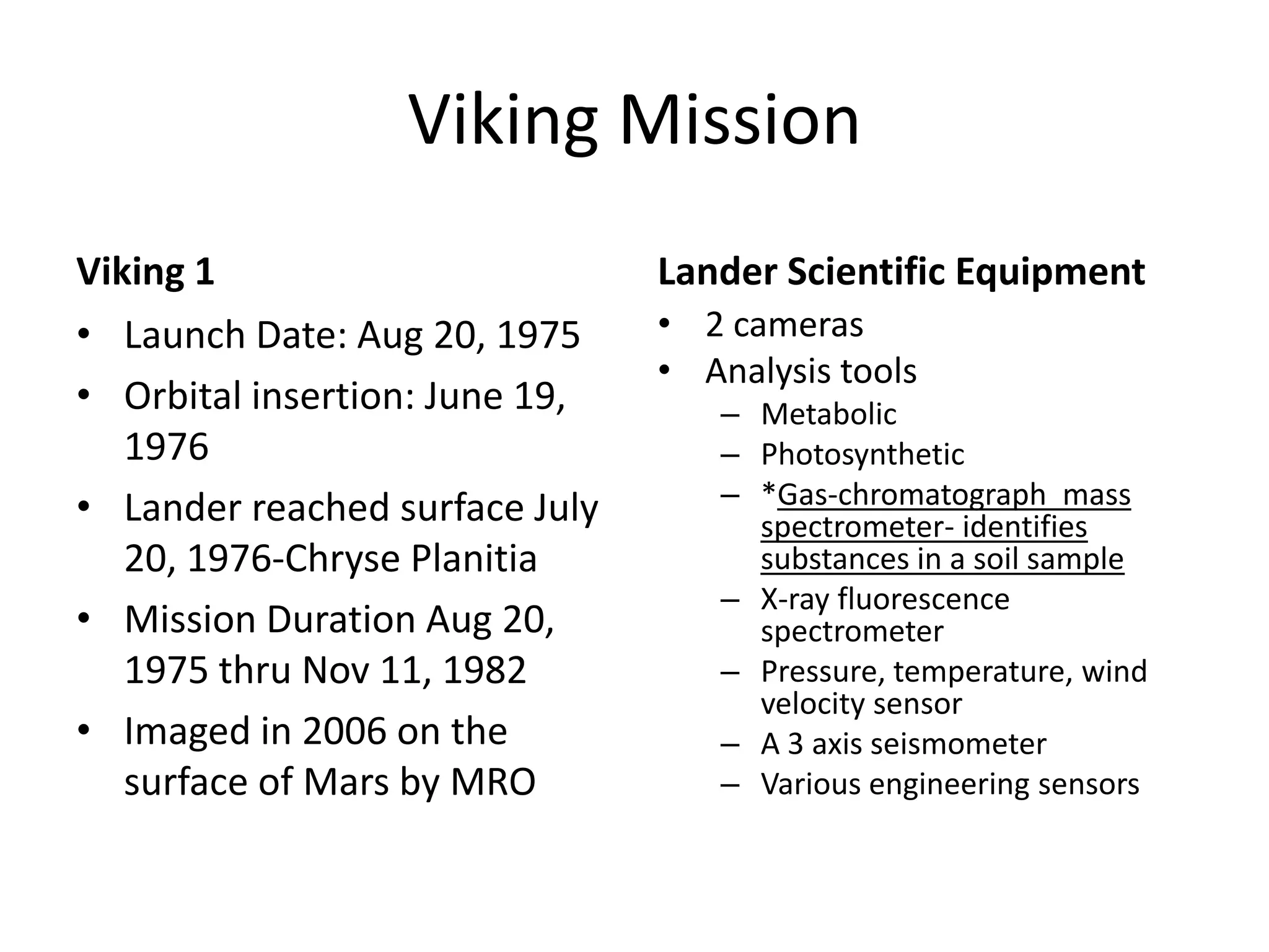 Viking Mission
Viking 1
• Launch Date: Aug 20, 1975
• Orbital insertion: June 19,
1976
• Lander reached surface July
20, 1976-Chryse Planitia
• Mission Duration Aug 20,
1975 thru Nov 11, 1982
• Imaged in 2006 on the
surface of Mars by MRO

Lander Scientific Equipment
• 2 cameras
• Analysis tools
– Metabolic
– Photosynthetic
– *Gas-chromatograph mass
spectrometer- identifies
substances in a soil sample
– X-ray fluorescence
spectrometer
– Pressure, temperature, wind
velocity sensor
– A 3 axis seismometer
– Various engineering sensors

 