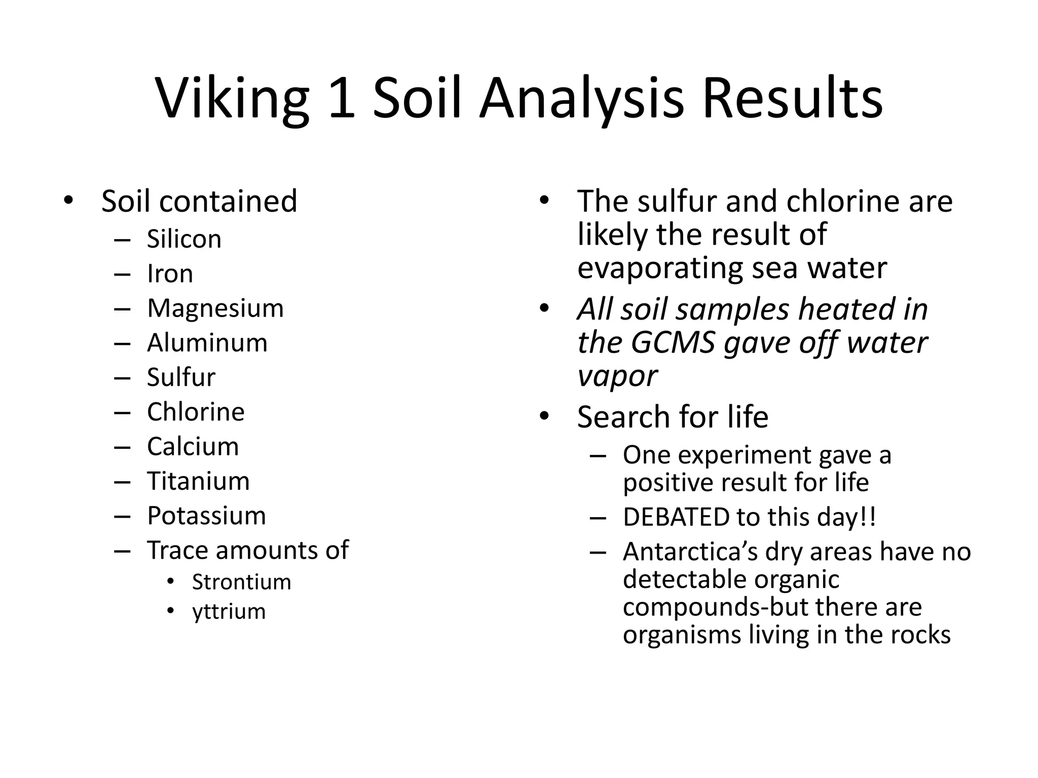 Viking 1 Soil Analysis Results
• Soil contained
–
–
–
–
–
–
–
–
–
–

Silicon
Iron
Magnesium
Aluminum
Sulfur
Chlorine
Calcium
Titanium
Potassium
Trace amounts of
• Strontium
• yttrium

• The sulfur and chlorine are
likely the result of
evaporating sea water
• All soil samples heated in
the GCMS gave off water
vapor
• Search for life
– One experiment gave a
positive result for life
– DEBATED to this day!!
– Antarctica’s dry areas have no
detectable organic
compounds-but there are
organisms living in the rocks

 