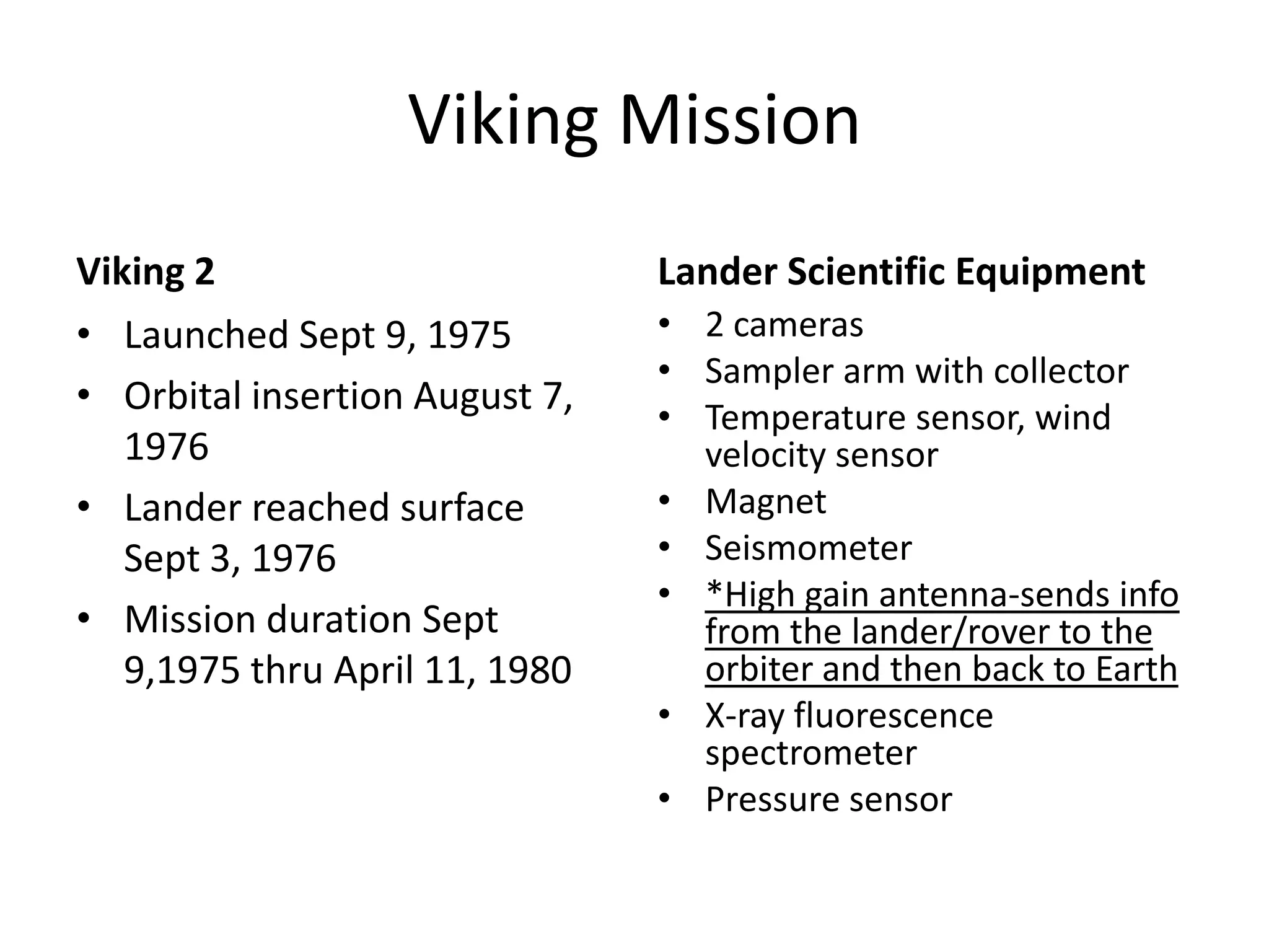 Viking Mission
Viking 2
• Launched Sept 9, 1975
• Orbital insertion August 7,
1976
• Lander reached surface
Sept 3, 1976
• Mission duration Sept
9,1975 thru April 11, 1980

Lander Scientific Equipment
• 2 cameras
• Sampler arm with collector
• Temperature sensor, wind
velocity sensor
• Magnet
• Seismometer
• *High gain antenna-sends info
from the lander/rover to the
orbiter and then back to Earth
• X-ray fluorescence
spectrometer
• Pressure sensor

 