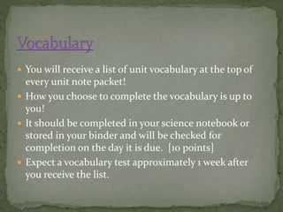  You will receive a list of unit vocabulary at the top of 
every unit note packet! 
 How you choose to complete the vocabulary is up to 
you! 
 It should be completed in your science notebook or 
stored in your binder and will be checked for 
completion on the day it is due. [10 points] 
 Expect a vocabulary test approximately 1 week after 
you receive the list. 
 