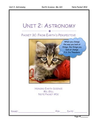 Unit 2: Astronomy        Earth Science- Ms. Gill              Note Packet #3C




              UNIT 2: ASTRONOMY
                               
            PACKET 3C: FROM EARTH’S PERSPECTIVE
                                                     When you change
                                                    the way you look at
                                                   things, the things you
                                                       look at change
                                                     P.S. I’m Theodore




                    HONORS EARTH SCIENCE
                         MS. GILL
                      NOTE PACKET #3C




 NAME:_______________________ PER:____ DATE: ________
                                                                 Page #______
 