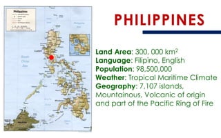 PHILIPPINES 
Land Area: 300, 000 km2 
Language: Filipino, English 
Population: 98,500,000 
Weather: Tropical Maritime Climate 
Geography: 7,107 islands, Mountainous, Volcanic of origin and part of the Pacific Ring of Fire  