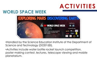 ACTIVITIES 
WORLD SPACE WEEK 
•Handled by the Science Education Institute of the Department of Science and Technology (DOST-SEI). 
•Activities include water bottle rocket launch competition, poster making contest, lectures, telescope viewing and mobile planetarium.  