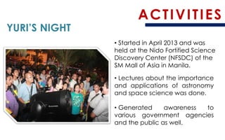 ACTIVITIES 
YURI’S NIGHT 
•Started in April 2013 and was held at the NidoFortified Science Discovery Center(NFSDC) of the SM Mall of Asia in Manila. 
•Lecturesabouttheimportanceandapplicationsofastronomyandspacesciencewasdone. 
•Generatedawarenesstovariousgovernmentagenciesandthepublicaswell.  