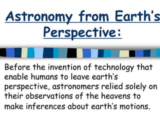 Astronomy from Earth’s
Perspective:
Before the invention of technology that
enable humans to leave earth’s
perspective, astronomers relied solely on
their observations of the heavens to
make inferences about earth’s motions.
 