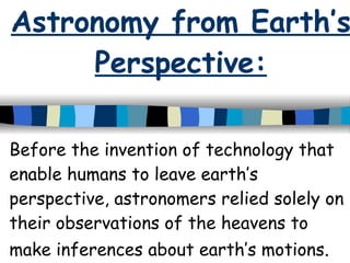 Astronomy from Earth’s Perspective: Before the invention of technology that enable humans to leave earth’s perspective, astronomers relied solely on their observations of the heavens to make inferences about earth’s motions .  