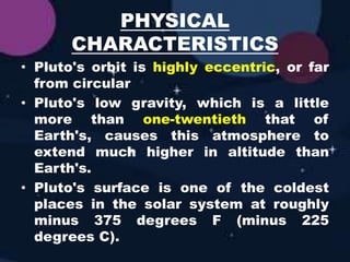 PHYSICAL
CHARACTERISTICS
• Pluto's orbit is highly eccentric, or far
from circular
• Pluto's low gravity, which is a little
more than one-twentieth that of
Earth's, causes this atmosphere to
extend much higher in altitude than
Earth's.
• Pluto's surface is one of the coldest
places in the solar system at roughly
minus 375 degrees F (minus 225
degrees C).
 