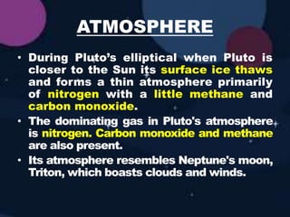 ATMOSPHERE
• During Pluto’s elliptical when Pluto is
closer to the Sun its surface ice thaws
and forms a thin atmosphere primarily
of nitrogen with a little methane and
carbon monoxide.
• The dominating gas in Pluto's atmosphere
is nitrogen. Carbon monoxide and methane
are also present.
• Its atmosphere resembles Neptune's moon,
Triton, which boasts clouds and winds.
 