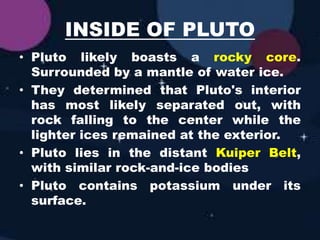 INSIDE OF PLUTO
• Pluto likely boasts a rocky core.
Surrounded by a mantle of water ice.
• They determined that Pluto's interior
has most likely separated out, with
rock falling to the center while the
lighter ices remained at the exterior.
• Pluto lies in the distant Kuiper Belt,
with similar rock-and-ice bodies
• Pluto contains potassium under its
surface.
 