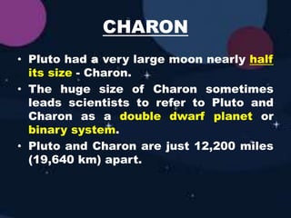 CHARON
• Pluto had a very large moon nearly half
its size - Charon.
• The huge size of Charon sometimes
leads scientists to refer to Pluto and
Charon as a double dwarf planet or
binary system.
• Pluto and Charon are just 12,200 miles
(19,640 km) apart.
 