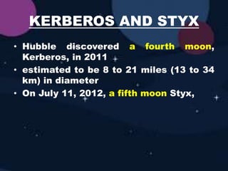 KERBEROS AND STYX
• Hubble discovered a fourth moon,
Kerberos, in 2011
• estimated to be 8 to 21 miles (13 to 34
km) in diameter
• On July 11, 2012, a fifth moon Styx,
 