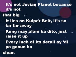 It’s not Jovian Planet because
it’s not
that big
It lies on Kuiper Belt, it’s so
far far away
Kung may alam ka dito, just
raise it up
Every inch of its detail ay ‘di
pa ganun ka
clear.
 