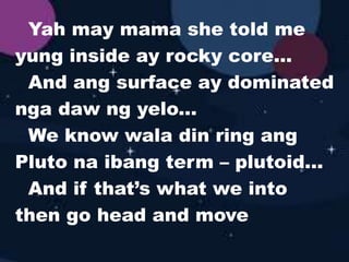 Yah may mama she told me
yung inside ay rocky core...
And ang surface ay dominated
nga daw ng yelo...
We know wala din ring ang
Pluto na ibang term – plutoid...
And if that’s what we into
then go head and move
 