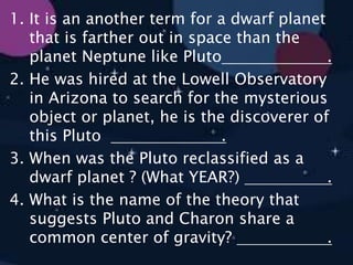 1. It is an another term for a dwarf planet
that is farther out in space than the
planet Neptune like Pluto .
2. He was hired at the Lowell Observatory
in Arizona to search for the mysterious
object or planet, he is the discoverer of
this Pluto .
3. When was the Pluto reclassified as a
dwarf planet ? (What YEAR?) .
4. What is the name of the theory that
suggests Pluto and Charon share a
common center of gravity? .
 
