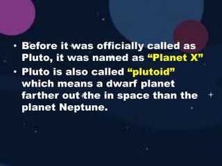 • Before it was officially called as
Pluto, it was named as “Planet X”
• Pluto is also called “plutoid”
which means a dwarf planet
farther out the in space than the
planet Neptune.
 