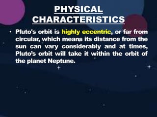 PHYSICAL
CHARACTERISTICS
• Pluto's orbit is highly eccentric, or far from
circular, which means its distance from the
sun can vary considerably and at times,
Pluto’s orbit will take it within the orbit of
the planet Neptune.
 