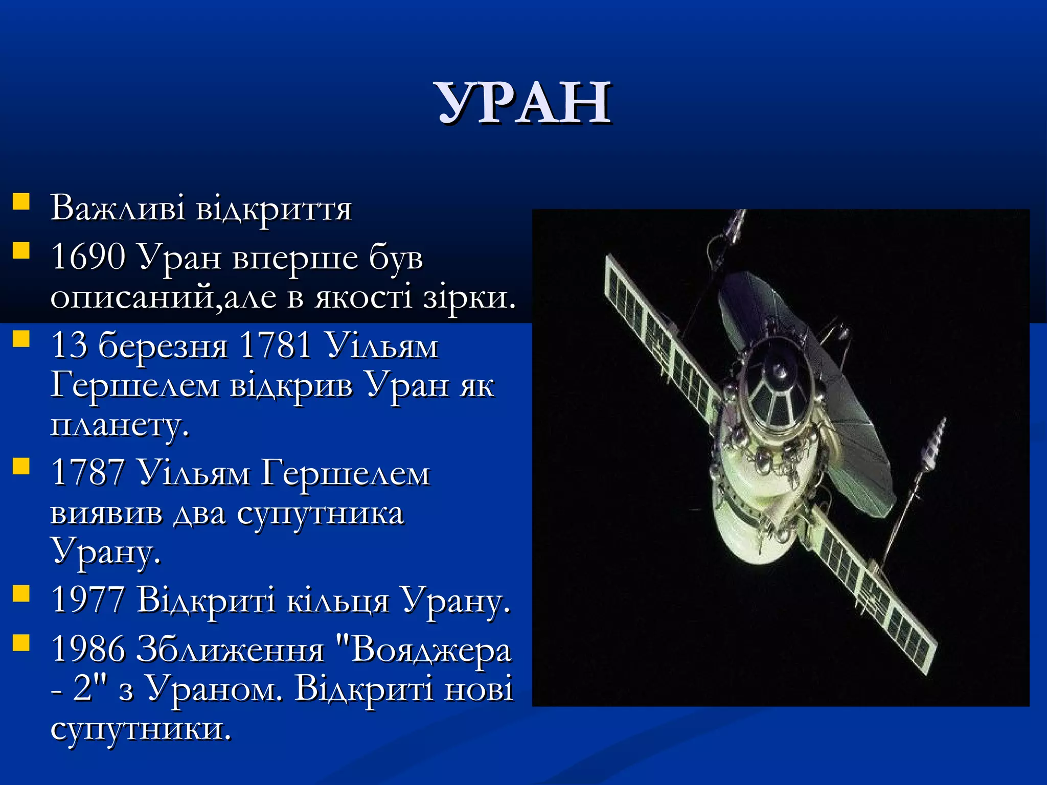 УРАНУРАН
 Важливі відкриттяВажливі відкриття
 1690 Уран вперше був1690 Уран вперше був
описаний,але в якості зірки.описаний,але в якості зірки.
 13 березня 1781 Уільям13 березня 1781 Уільям
Гершелем відкрив Уран якГершелем відкрив Уран як
планету.планету.
 1787 Уільям Гершелем1787 Уільям Гершелем
виявив два супутникавиявив два супутника
Урану.Урану.
 1977 Відкриті кільця Урану.1977 Відкриті кільця Урану.
 1986 Зближення "Вояджера1986 Зближення "Вояджера
- 2" з Ураном. Відкриті нові- 2" з Ураном. Відкриті нові
супутники.супутники.
 