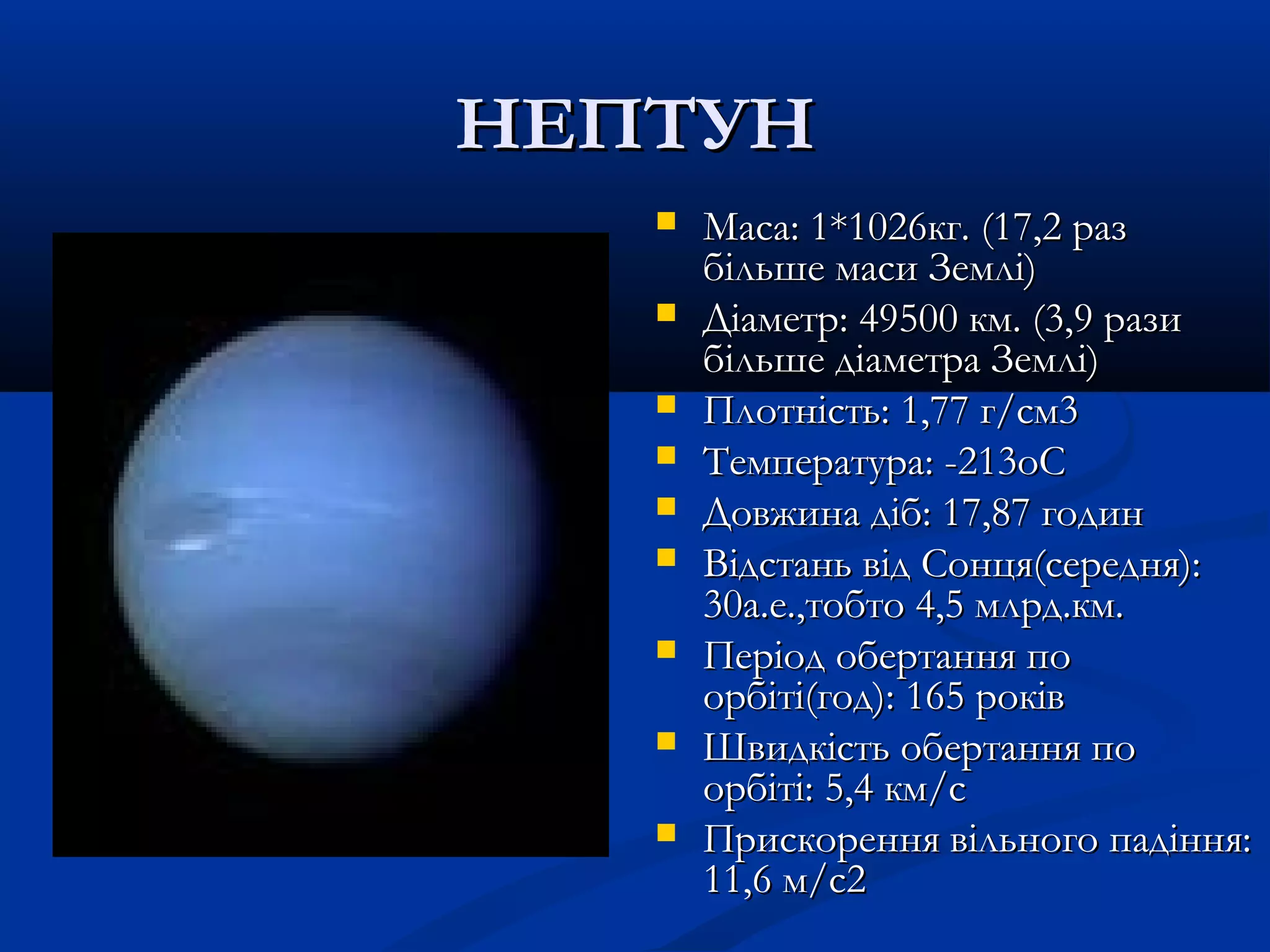 НЕПТУННЕПТУН
 Maca: 1*1026кг. (17,2 разMaca: 1*1026кг. (17,2 раз
більше маси Землі)більше маси Землі)
 Діаметр: 49500 км. (3,9 разиДіаметр: 49500 км. (3,9 рази
більше діаметра Землі)більше діаметра Землі)
 Плотність: 1,77 г/см3Плотність: 1,77 г/см3
 Температура: -213oCТемпература: -213oC
 Довжина діб: 17,87 годинДовжина діб: 17,87 годин
 Відстань від Сонця(середня):Відстань від Сонця(середня):
30а.е.,тобто 4,5 млрд.км.30а.е.,тобто 4,5 млрд.км.
 Період обертання поПеріод обертання по
орбіті(год): 165 роківорбіті(год): 165 років
 Швидкість обертання поШвидкість обертання по
орбіті: 5,4 км/cорбіті: 5,4 км/c
 Прискорення вільного падіння:Прискорення вільного падіння:
11,6 м/c211,6 м/c2
 