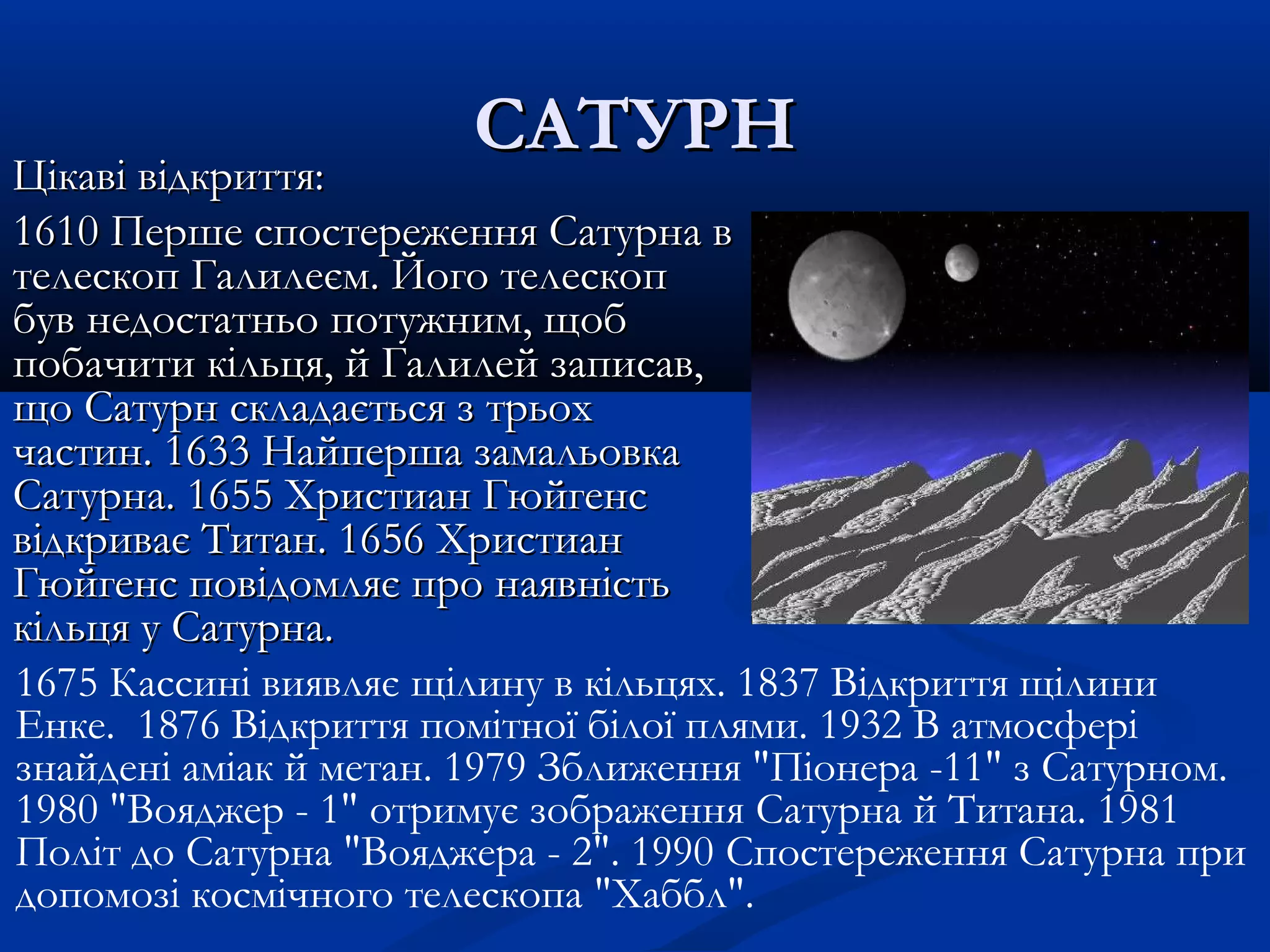 САТУРНСАТУРН
Цікаві відкриття:Цікаві відкриття:
1610 Перше спостереження Сатурна в1610 Перше спостереження Сатурна в
телескоп Галилеєм. Його телескоптелескоп Галилеєм. Його телескоп
був недостатньо потужним, щоббув недостатньо потужним, щоб
побачити кільця, й Галилей записав,побачити кільця, й Галилей записав,
що Сатурн складається з трьохщо Сатурн складається з трьох
частин. 1633 Найперша замальовкачастин. 1633 Найперша замальовка
Сатурна. 1655 Христиан ГюйгенсСатурна. 1655 Христиан Гюйгенс
відкриває Титан. 1656 Христианвідкриває Титан. 1656 Христиан
Гюйгенс повідомляє про наявністьГюйгенс повідомляє про наявність
кільця у Сатурна.кільця у Сатурна.
1675 Кассині виявляє щілину в кільцях. 1837 Відкриття щілини
Енке. 1876 Відкриття помітної білої плями. 1932 В атмосфері
знайдені аміак й метан. 1979 Зближення "Піонера -11" з Сатурном.
1980 "Вояджер - 1" отримує зображення Сатурна й Титанa. 1981
Політ до Сатурна "Вояджера - 2". 1990 Спостереження Сатурна при
допомозі космічного телескопа "Хаббл".
 
