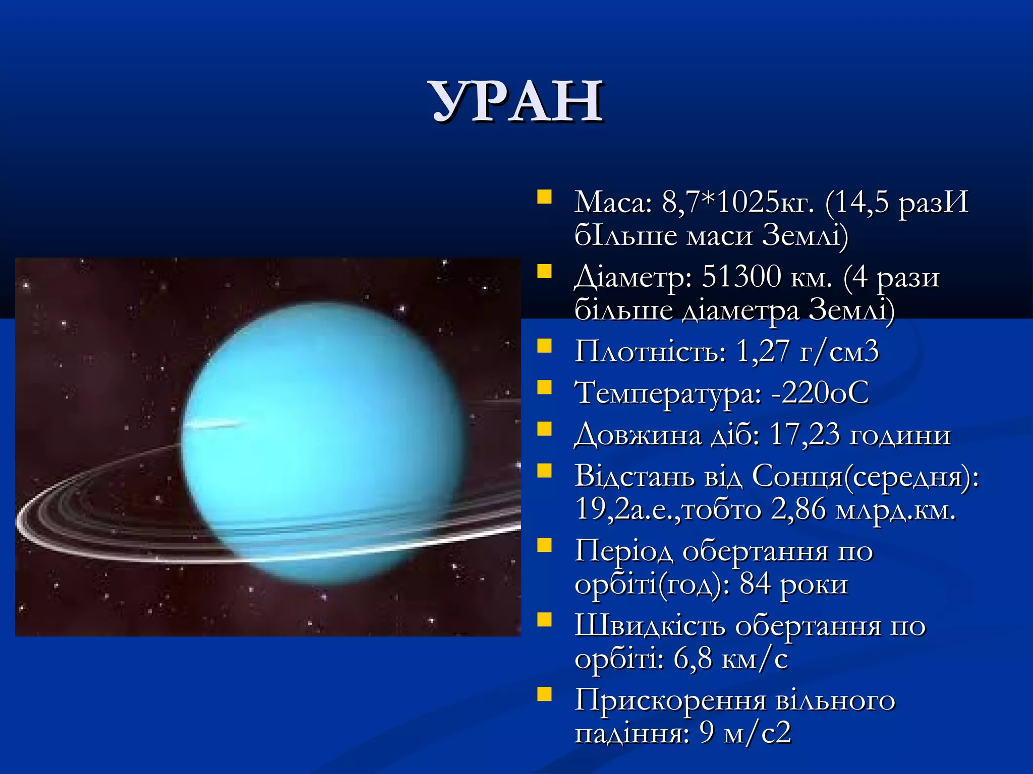 УРАНУРАН
 Maca: 8,7*1025кг. (14,5 разИMaca: 8,7*1025кг. (14,5 разИ
бІльше маси Землі)бІльше маси Землі)
 Діаметр: 51300 км. (4 разиДіаметр: 51300 км. (4 рази
більше діаметра Землі)більше діаметра Землі)
 Плотність: 1,27 г/см3Плотність: 1,27 г/см3
 Температура: -220oCТемпература: -220oC
 Довжина діб: 17,23 годиниДовжина діб: 17,23 години
 Відстань від Сонця(середня):Відстань від Сонця(середня):
19,2а.е.,тобто 2,86 млрд.км.19,2а.е.,тобто 2,86 млрд.км.
 Період обертання поПеріод обертання по
орбіті(год): 84 рокиорбіті(год): 84 роки
 Швидкість обертання поШвидкість обертання по
орбіті: 6,8 км/cорбіті: 6,8 км/c
 Прискорення вільногоПрискорення вільного
падіння: 9 м/c2падіння: 9 м/c2
 