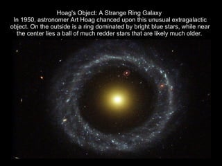 Hoag's Object: A Strange Ring Galaxy  In 1950, astronomer Art Hoag chanced upon this unusual extragalactic object. On the outside is a ring dominated by bright blue stars, while near the center lies a ball of much redder stars that are likely much older.   