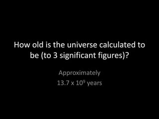 How old is the universe calculated to
   be (to 3 significant figures)?
            Approximately
            13.7 x 109 years
 