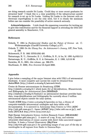 288 K.U. Ratnatunga
are doing research outside Sri Lanka. Could they or more recent graduates be
attracted back? I think this is a clear possibility if the infrastructure needed
for research is set up in Sri Lanka. Linking Sri Lanka to the Internet with an
electronic superhighway is not the only need, but it is clearly the minimum
before one can consider the possibility of active research seriously.
Acknowledgments. I wish thank the organizing committee for inviting me
to give this contribution and for the financial support in attending the 24th IAU
general assembly in Manchester, U.K.
References
Gehrels, T. 1984 in Fundamental Studies and the Future of Science ed. C.
Wickramasinghe (Cardiff:University College) p.377.
Gehrels, T. 1988 On the Glassy Sea: An Astronomer's Jouney, AIP, New York,
p. 236.
Molesworth, P. B. 1905 MNRAS65 691
Ratnatunga, K. U., Ostrander, E. J., Griffiths, R. E., & Im, M. 1995 ApJ453 L5
Ratnatunga, K. U., Griffiths, R. E. & Ostrander, E. J. 1999, AJ118 86
Snowden, M. S., 2001, this volume, pp. 266-275.
MacKenzie, D. 2000, New Scientist 22-April 2000.
Appendix
I give below a sampling of the major Internet sites with URL's of astronomical
databases. A more complete and current list could be obtained from
AstroWeb (http://cdsweb.u-strasbg.fr/astroweb.html).
Centre de Donnes astronomiques de Strasbourg (CDS
http://cdsweb.u-strasbg.fr/) which hosts Set of Identifications, Measurements,
and Bibliography for Astronomical Data (SIMBAD
http://simbad.u-strasbg.fr/Simbad/) an astronomical database provides basic
data, cross-identifications and bibliography for currently about 3 million
astronomical objects outside the solar system.
VizieR (CDS http://vizier.u-strasbg.fr/)provides on line, a library of
computer-readable astronomical catalogues and data tables with
documentation. It is mirrored in Astronomy Data Centers in USA (ADC
http://adc.gsfc.nasa.gov/), Japan (ADAC http://adac.mtk.nao.ac.jp/), and
India (IUCAA http://www.iucaa.ernet.in/)
High Energy Astrophysics Science Archive Research Center (HEASARC
http://heasarc.gsfc.nasa.gov/). A source of 7-ray, X-ray, and extreme
ultraviolet observations of cosmic sources with direct links associated support
facilities. It hosts a Virtual Observatory (SkyView
http://skyview.gsfc.nasa.gov/) for generating images of any part of the sky at
wavelengths in all regimes from Radio to Gamma-Rays.
of use, available at https://www.cambridge.org/core/terms. https://doi.org/10.1017/S0251107X0000095X
Downloaded from https://www.cambridge.org/core. IP address: 3.235.21.12, on 05 Jun 2020 at 01:02:37, subject to the Cambridge Core terms
 