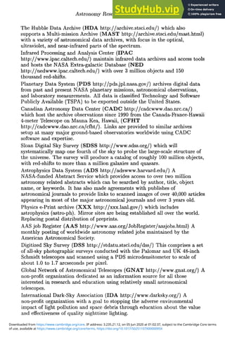 Astronomy Research via the Internet 289
The Hubble Data Archive (HDA http://archive.stsci.edu/) which also
supports a Multi-mission Archive (MAST http://archive.stsci.edu/mast.html)
with a variety of astronomical data archives, with focus in the optical,
ultraviolet, and near-infrared parts of the spectrum.
Infrared Processing and Analysis Center (IPAC
http://www.ipac.caltech.edu/) maintain infrared data archives and access tools
and hosts the NASA Extra-galactic Database (NED
http://nedwww.ipac.caltech.edu/) with over 3 million objects and 150
thousand red-shifts.
Planetary Data System (PDS http://pds.jpl.nasa.gov/) archives digital data
from past and present NASA planetary missions, astronomical observations,
and laboratory measurements. All data is classified Technology and Software
Publicly Available (TSPA) to be exported outside the United States.
Canadian Astronomy Data Center (CADC http://cadcwww.dao.nrc.ca/)
which host the archive observations since 1990 from the Canada-France-Hawaii
4-meter Telescope on Mauna Kea, Hawaii, (CFHT
http://cadcwww.dao.nrc.ca/cfht/). Links are provided to similar archives
setup at many major ground-based observatories worldwide using CADC
software and expertise.
Sloan Digital Sky Survey (SDSS http://www.sdss.org/) which will
systematically map one fourth of the sky to probe the large-scale structure of
the universe. The survey will produce a catalog of roughly 100 million objects,
with red-shifts to more than a million galaxies and quasars.
Astrophysics Data System (ADS http://adswww.harvard.edu/) A
NASA-funded Abstract Service which provides access to over two million
astronomy related abstracts which can be searched by author, title, object
name, or keywords. It has also made agreements with publishes of
astronomical journals to provide links to scanned images of over 40,000 articles
appearing in most of the major astronomical journals and over 3 years old.
Physics e-Print archive (XXX http://xxx.lanl.gov/) which includes
astrophysics (astro-ph). Mirror sites are being established all over the world.
Replacing postal distribution of preprints.
AAS job Register (AAS http://www.aas.org/JobRegister/aasjobs.html) A
monthly posting of worldwide astronomy related jobs maintained by the
American Astronomical Society.
Digitized Sky Survey (DSS http://stdatu.stsci.edu/dss/) This comprises a set
of all-sky photographic surveys conducted with the Palomar and UK 48-inch
Schmidt telescopes and scanned using a PDS microdensitometer to scale of
about 1.0 to 1.7 arcseconds per pixel.
Global Network of Astronomical Telescopes (GNAT http://www.gnat.org/) A
non-profit organization dedicated as an information source for all those
interested in research and education using relatively small astronomical
telescopes.
International Dark-Sky Association (IDA http://www.darksky.org/) A
non-profit organization with a goal to stopping the adverse environmental
impact of light pollution and space debris through education about the value
and effectiveness of quality nighttime lighting.
of use, available at https://www.cambridge.org/core/terms. https://doi.org/10.1017/S0251107X0000095X
Downloaded from https://www.cambridge.org/core. IP address: 3.235.21.12, on 05 Jun 2020 at 01:02:37, subject to the Cambridge Core terms
 