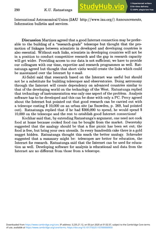 290 K.U. Ratnatunga
International Astronomical Union (IAU http://www.iau.org/) Announcements,
Information bulletin and services.
Discussion Martinez agreed that a good Internet connection may be prefer-
able to the building of a "research-grade" telescope but thought that the pro-
motion of linkages between scientists in developed and developing countries is
also essential. Without such links, scientists in developing countries will not be
in a position to conduct competitive research and the gap in research capacity
will get wider. Providing access to our data is not sufficient; we have to provide
our colleagues with our time, expertise and research programmes as well. Rat-
natunga agreed but thought that short visits would create the links which could
be maintained over the Internet by e-mail.
Al-Sabti said that reserarch based on the Internet was useful but should
not be a substitute for building telescopes and observatories. Doing astronomy
through the Internet will create dependency on advanced countries similar to
that of the developing world on the technology of the West. Ratnatunga replied
that technology of instrumentation was only one aspect of the problem. Analysis
software has to be developed and this can be done with only a PC. Percy agreed
about the Internet but pointed out that good research can be carried out with
a telescope costing $ 10,000 on an urban site (as Snowden, p. 269, had pointed
out). Ratnatunga replied that if he had $300,000 to spend, he would spend $
10,000 on the telescope and the rest to establish good Internet connections!
Kochhar said that, by extending Ratnatunga's argument, one need not cook
food at home because cooked food can be bought from the market. Dworetsky
suggested that the analogy should be that a fine picnic has been set out; the
food is free, but bring your own utensils. In every hundredth cake there is a gold
nugget hidden. Ratnatunga thought this much the better analogy. Schreuder
suggested that a summary might be: telescopes are better for education, the
Internet for research. Ratnatunga said that the Internet can be used for educa-
tion as well. Developing software for analysis is educational and data from the
Internet are no different from those from a telescope.
of use, available at https://www.cambridge.org/core/terms. https://doi.org/10.1017/S0251107X0000095X
Downloaded from https://www.cambridge.org/core. IP address: 3.235.21.12, on 05 Jun 2020 at 01:02:37, subject to the Cambridge Core terms
 