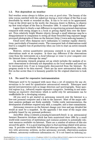 Astronomy Research via the Internet 281
1.2. Not dependent on weather
Bad weather seems always to follow you even at good sites. The beauty of the
solar corona watched with the naked-eye during a total eclipse of the Sun is not
describable by words or recorded on film. It has to be seen to be appreciated.
I was at the driest spot in the world, the Atacama desert in Bolivia, to observe
my first total eclipse of the Sun in November 1994. It rained the night before!
I agree there is clearly a vast difference in experiencing personal observations
compared with seeing images in a book or getting digital data over the Inter-
net. Even relatively bright Messier objects through a small telescope may-be a
disappointment in comparison to seeing all those beautiful long exposure image
processed photographs of them on the Internet (http://www.seds.org/messier/).
Cloud cover often dampens one's enthusiasm to continue regular observa-
tions, particularly of transient events. The consequent lack of observations could
lead to a complete loss of productivity when one tries to start an active research
program.
However, serious quantitative astronomy research is not now done with
observations made at an eyepiece. Is there any difference if the observations
come from the instruments on a local telescope or come to your computer over
the Internet from a telescope far away?
An astronomy research program set-up which includes the analysis of re-
mote observations is obviously not dependent on the local weather and need not
be interrupted even if one is temporarily disconnected from the Internet. No
program needs to be data starved. There are far more astronomical data with
free on-line access than it is humanly possible for the original observers to look
at.
1.3. No need for expensive instrumentation
Telescopes need to be equipped with more than a set of eyepieces for any ob-
servations to be used for quantitative astronomical research. Telescopes need
special instrumentation such as image detectors and spectrographs. Some spec-
tral regions (e.g., infrared) require expensive cryogenics. Investing in and main-
taining an expensive observatory which is useful only for astronomers can be
unaffordable for a developing country.
All you need to get started on astronomy research over the Internet is a
low-cost personal computer and a link to the Internet. Most of the major soft-
ware analysis packages are freely available. Unlike costly instrumentation, the
development of software requires only skill, a compiler, and a time commitment.
Astronomy resources on the Internet change over time and any detailed list
would at most be a snapshot. In the appendix I list some of the major sites
probably biased by my personal preference.
AstroWeb (http://cdsweb.u-strasbg.fr/astroweb.html) is an astronomical
Internet Resources database which has been maintained since 1994 by a small
world-wide consortium of institutions and contains pointers to potentially rele-
vant resources available via Internet. There are a number of mirrors of this site
around the globe. It is a good starting place to find anything related with astron-
omy. It provides searchable links to find telescope-time applications, data cen-
ters with astronomy archives, on-line astronomy journals, observation-analysis
software, astronomy-conference information etc. It is not based on indexing au-
of use, available at https://www.cambridge.org/core/terms. https://doi.org/10.1017/S0251107X0000095X
Downloaded from https://www.cambridge.org/core. IP address: 3.235.21.12, on 05 Jun 2020 at 01:02:37, subject to the Cambridge Core terms
 