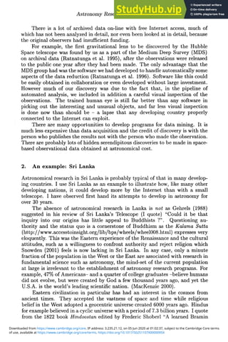 Astronomy Research via the Internet 285
There is a lot of archived data on-line with free Internet access, much of
which has not been analyzed in detail, nor even been looked at in detail, because
the original observers had insufficient funding.
For example, the first gravitational lens to be discovered by the Hubble
Space telescope was found by us as a part of the Medium Deep Survey (MDS)
on archival data (Ratnatunga et al. 1995), after the observations were released
to the public one year after they had been made. The only advantage that the
MDS group had was the software we had developed to handle automatically some
aspects of the data reduction (Ratnatunga et al. 1996). Software like this could
be easily obtained in collaboration or even developed without large investment.
However much of our discovery was due to the fact that, in the pipeline of
automated analysis, we included in addition a careful visual inspection of the
observations. The trained human eye is still far better than any software in
picking out the interesting and unusual objects, and far less visual inspection
is done now than should be - a lapse that any developing country properly
connected to the Internet can exploit.
There are many opportunities to develop programs for data mining. It is
much less expensive than data acquisition and the credit of discovery is with the
person who publishes the results not with the person who made the observation.
There are probably lots of hidden serendipitous discoveries to be made in space-
based observational data obtained at astronomical cost.
2. An example: Sri Lanka
Astronomical research in Sri Lanka is probably typical of that in many develop-
ing countries. I use Sri Lanka as an example to illustrate how, like many other
developing nations, it could develop more by the Internet than with a small
telescope. I have observed first hand its attempts to develop in astronomy for
over 30 years.
The absence of astronomical research in Lanka is not as Gehrels (1988)
suggested in his review of Sri Lanka's Telescope (I quote) "Could it be that
inquiry into our origins has little appeal to Buddhists ?". Questioning au-
thority and the status quo is a cornerstone of Buddhism as the Kalama Sutta
(http://www.accesstoinsight.org/lib/bps/wheels/wheel008.html) expresses very
eloquently. This was the Eastern experience of the Renaissance and the cultural
attitudes, such as a willingness to confront authority and reject religion which
Snowden (2001) feels is now lacking in Sri Lanka. In any case, only a minute
fraction of the population in the West or the East are associated with research in
fundamental science such as astronomy, the mind-set of the current population
at large is irrelevant to the establishment of astronomy research programs. For
example, 47% of Americans- and a quarter of college graduates -believe humans
did not evolve, but were created by God a few thousand years ago, and yet the
U.S.A. is the world's leading scientific nation. (MacKenzie 2000).
Eastern civilization in particular has had an interest in the cosmos from
ancient times. They accepted the vastness of space and time while religious
belief in the West adopted a geocentric universe created 6000 years ago. Hindus
for example believed in a cyclic universe with a period of 7.3 billion years. I quote
from the 1822 book Hindoostan edited by Frederic Shoberl "A learned Bramin
of use, available at https://www.cambridge.org/core/terms. https://doi.org/10.1017/S0251107X0000095X
Downloaded from https://www.cambridge.org/core. IP address: 3.235.21.12, on 05 Jun 2020 at 01:02:37, subject to the Cambridge Core terms
 