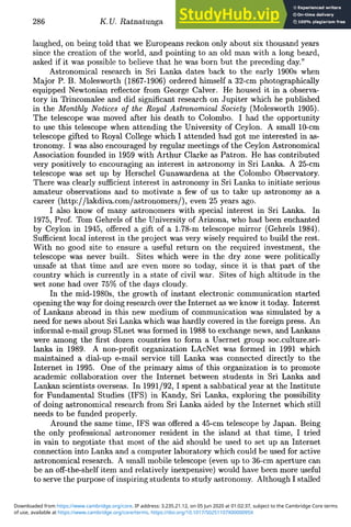 286 K.U- Ratnatunga
laughed, on being told that we Europeans reckon only about six thousand years
since the creation of the world, and pointing to an old man with a long beard,
asked if it was possible to believe that he was born but the preceding day."
Astronomical research in Sri Lanka dates back to the early 1900s when
Major P. B. Molesworth (1867-1906) ordered himself a 32-cm photographically
equipped Newtonian reflector from George Calver. He housed it in a observa-
tory in Trincomalee and did significant research on Jupiter which he published
in the Monthly Notices of the Royal Astronomical Society (Molesworth 1905).
The telescope was moved after his death to Colombo. I had the opportunity
to use this telescope when attending the University of Ceylon. A small 10-cm
telescope gifted to Royal College which I attended had got me interested in as-
tronomy. I was also encouraged by regular meetings of the Ceylon Astronomical
Association founded in 1959 with Arthur Clarke as Patron. He has contributed
very positively to encouraging an interest in astronomy in Sri Lanka. A 25-cm
telescope was set up by Herschel Gunawardena at the Colombo Observatory.
There was clearly sufficient interest in astronomy in Sri Lanka to initiate serious
amateur observations and to motivate a few of us to take up astronomy as a
career (http://lakdiva.com/astronomers/), even 25 years ago.
I also know of many astronomers with special interest in Sri Lanka. In
1975, Prof. Tom Gehrels of the University of Arizona, who had been enchanted
by Ceylon in 1945, offered a gift of a 1.78-m telescope mirror (Gehrels 1984).
Sufficient local interest in the project was very wisely required to build the rest.
With no good site to ensure a useful return on the required investment, the
telescope was never built. Sites which were in the dry zone were politically
unsafe at that time and are even more so today, since it is that part of the
country which is currently in a state of civil war. Sites of high altitude in the
wet zone had over 75% of the days cloudy.
In the mid-1980s, the growth of instant electronic communication started
opening the way for doing research over the Internet as we know it today. Interest
of Lankans abroad in this new medium of communication was simulated by a
need for news about Sri Lanka which was hardly covered in the foreign press. An
informal e-mail group SLnet was formed in 1988 to exchange news, and Lankans
were among the first dozen countries to form a Usernet group soc.culture.sri-
lanka in 1989. A non-profit organization LAcNet was formed in 1991 which
maintained a dial-up e-mail service till Lanka was connected directly to the
Internet in 1995. One of the primary aims of this organization is to promote
academic collaboration over the Internet between students in Sri Lanka and
Lankan scientists overseas. In 1991/92, I spent a sabbatical year at the Institute
for Fundamental Studies (IFS) in Kandy, Sri Lanka, exploring the possibility
of doing astronomical research from Sri Lanka aided by the Internet which still
needs to be funded properly.
Around the same time, IFS was offered a 45-cm telescope by Japan. Being
the only professional astronomer resident in the island at that time, I tried
in vain to negotiate that most of the aid should be used to set up an Internet
connection into Lanka and a computer laboratory which could be used for active
astronomical research. A small mobile telescope (even up to 36-cm aperture can
be an off-the-shelf item and relatively inexpensive) would have been more useful
to serve the purpose of inspiring students to study astronomy. Although I stalled
of use, available at https://www.cambridge.org/core/terms. https://doi.org/10.1017/S0251107X0000095X
Downloaded from https://www.cambridge.org/core. IP address: 3.235.21.12, on 05 Jun 2020 at 01:02:37, subject to the Cambridge Core terms
 