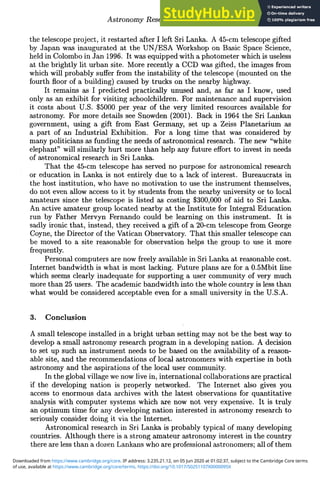 Astronomy Research via the Internet 287
the telescope project, it restarted after I left Sri Lanka. A 45-cm telescope gifted
by Japan was inaugurated at the UN/ESA Workshop on Basic Space Science,
held in Colombo in Jan 1996. It was equipped with a photometer which is useless
at the brightly lit urban site. More recently a CCD was gifted, the images from
which will probably suffer from the instability of the telescope (mounted on the
fourth floor of a building) caused by trucks on the nearby highway.
It remains as I predicted practically unused and, as far as I know, used
only as an exhibit for visiting schoolchildren. For maintenance and supervision
it costs about U.S. $5000 per year of the very limited resources available for
astronomy. For more details see Snowden (2001). Back in 1964 the Sri Lankan
government, using a gift from East Germany, set up a Zeiss Planetarium as
a part of an Industrial Exhibition. For a long time that was considered by
many politicians as funding the needs of astronomical research. The new "white
elephant" will similarly hurt more than help any future effort to invest in needs
of astronomical research in Sri Lanka.
That the 45-cm telescope has served no purpose for astronomical research
or education in Lanka is not entirely due to a lack of interest. Bureaucrats in
the host institution, who have no motivation to use the instrument themselves,
do not even allow access to it by students from the nearby university or to local
amateurs since the telescope is listed as costing $300,000 of aid to Sri Lanka.
An active amateur group located nearby at the Institute for Integral Education
run by Father Mervyn Fernando could be learning on this instrument. It is
sadly ironic that, instead, they received a gift of a 20-cm telescope from George
Coyne, the Director of the Vatican Observatory. That this smaller telescope can
be moved to a site reasonable for observation helps the group to use it more
frequently.
Personal computers are now freely available in Sri Lanka at reasonable cost.
Internet bandwidth is what is most lacking. Future plans are for a 0.5Mbit line
which seems clearly inadequate for supporting a user community of very much
more than 25 users. The academic bandwidth into the whole country is less than
what would be considered acceptable even for a small university in the U.S.A.
3. Conclusion
A small telescope installed in a bright urban setting may not be the best way to
develop a small astronomy research program in a developing nation. A decision
to set up such an instrument needs to be based on the availability of a reason-
able site, and the recommendations of local astronomers with expertise in both
astronomy and the aspirations of the local user community.
In the global village we now live in, international collaborations are practical
if the developing nation is properly networked. The Internet also gives you
access to enormous data archives with the latest observations for quantitative
analysis with computer systems which are now not very expensive. It is truly
an optimum time for any developing nation interested in astronomy research to
seriously consider doing it via the Internet.
Astronomical research in Sri Lanka is probably typical of many developing
countries. Although there is a strong amateur astronomy interest in the country
there are less than a dozen Lankans who are professional astronomers; all of them
of use, available at https://www.cambridge.org/core/terms. https://doi.org/10.1017/S0251107X0000095X
Downloaded from https://www.cambridge.org/core. IP address: 3.235.21.12, on 05 Jun 2020 at 01:02:37, subject to the Cambridge Core terms
 