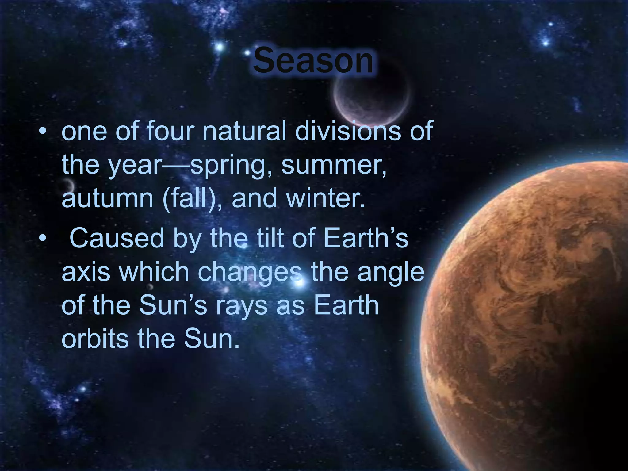 Season
• one of four natural divisions of
  the year—spring, summer,
  autumn (fall), and winter.
• Caused by the tilt of Earth’s
  axis which changes the angle
  of the Sun’s rays as Earth
  orbits the Sun.
 