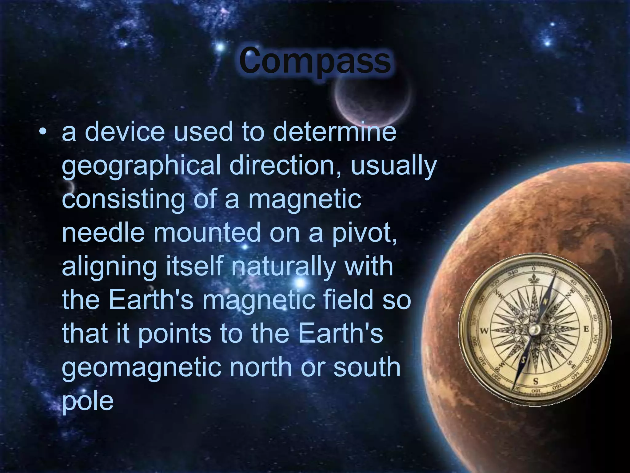 Compass
• a device used to determine
  geographical direction, usually
  consisting of a magnetic
  needle mounted on a pivot,
  aligning itself naturally with
  the Earth's magnetic field so
  that it points to the Earth's
  geomagnetic north or south
  pole
 