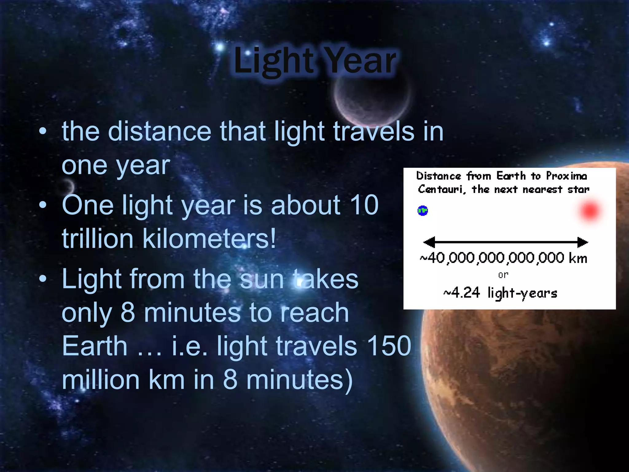 Light Year
• the distance that light travels in
  one year
• One light year is about 10
  trillion kilometers!
• Light from the sun takes
  only 8 minutes to reach
  Earth … i.e. light travels 150
  million km in 8 minutes)
 