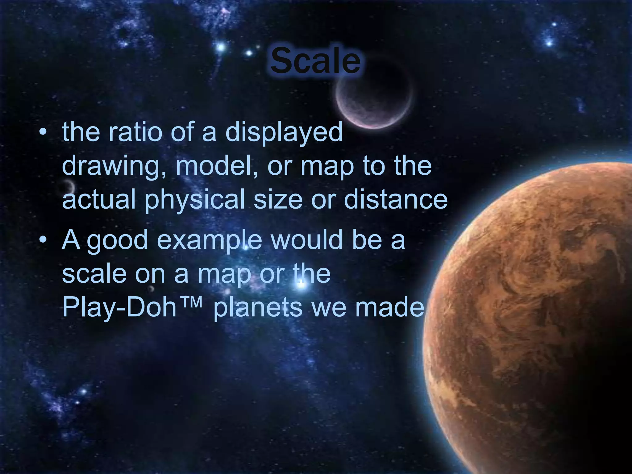 Scale
• the ratio of a displayed
  drawing, model, or map to the
  actual physical size or distance
• A good example would be a
  scale on a map or the
  Play-Doh™ planets we made
 