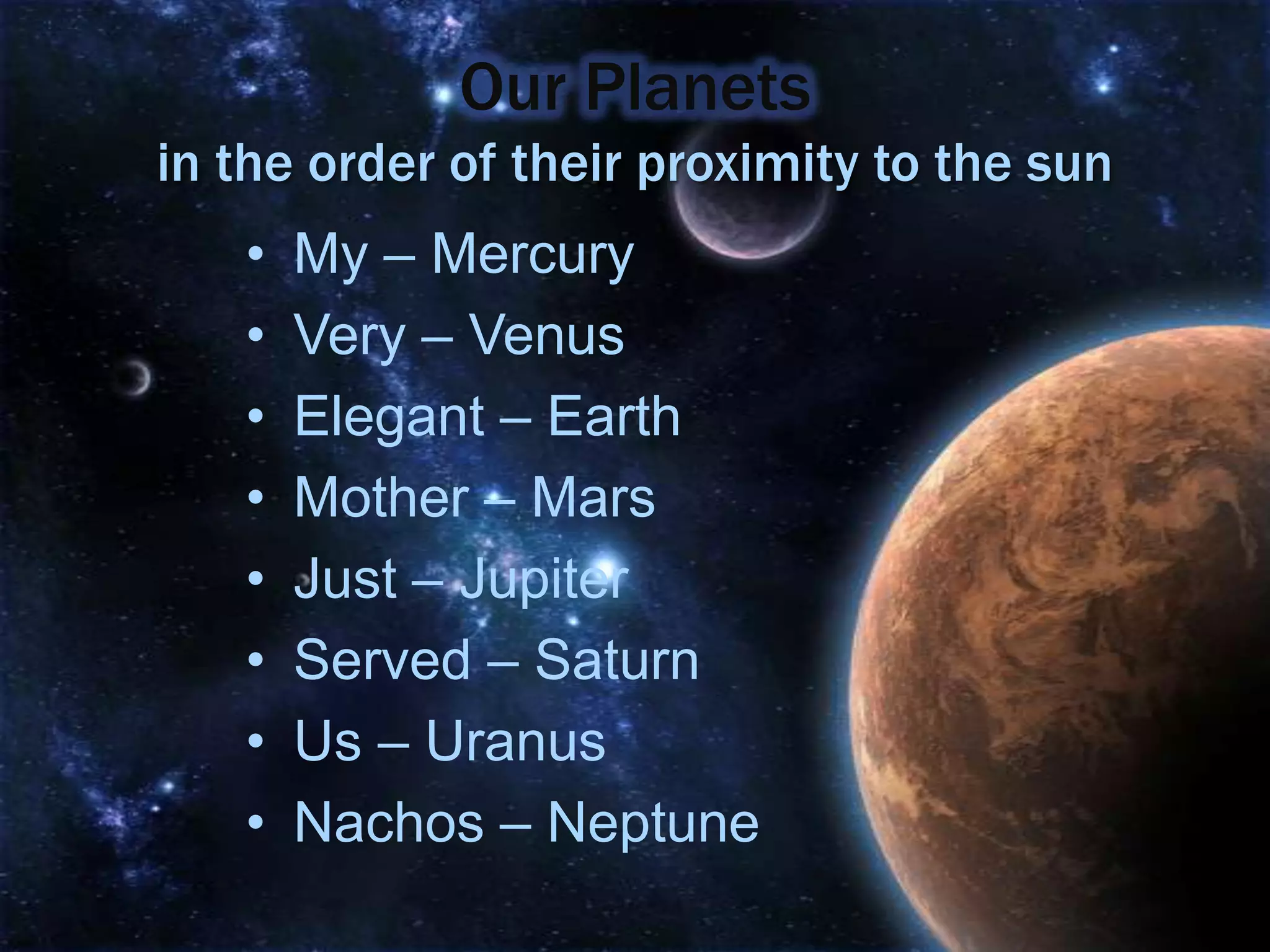 Our Planets
in the order of their proximity to the sun
   •   My – Mercury
   •   Very – Venus
   •   Elegant – Earth
   •   Mother – Mars
   •   Just – Jupiter
   •   Served – Saturn
   •   Us – Uranus
   •   Nachos – Neptune
 