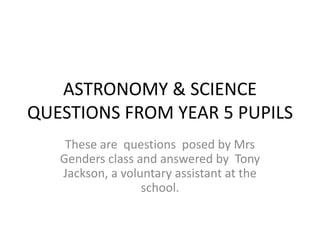 ASTRONOMY & SCIENCE
QUESTIONS FROM YEAR 5 PUPILS
These are questions posed by Mrs
Genders class and answered by Tony
Jackson, a voluntary assistant at the
school.
 