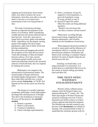 3
mapping and writing down observations,
others were able to reutilize the saved
information. Soon they were able to not only
observe, but also record and predict
astronomical events over long periods of
time.
The study of astronomy/astrology
became an important development in the
history of civilization. Skills of predicting
weather patterns and seasons allowed man to
time harvests. From this, each man no
longer had to just hunt, gather and maintain
flocks. Agriculture was developed, creating
greater food supplies this led to larger
populations, spare time to build, invent and
develop communities.
Star observation and mapping allowed for
the navigation of new land and sea routes.
Trade and exchanges of ideas developed
between cultures. Over time, ancient
civilizations gained wealth, power and
improved technology based on the increased
amounts of food and trade, that was inspired
by studying the cosmos.
Mathematics was integral to the
advancement of astronomical studies. The
ancient people of Egypt and Greece
developed algebra and geometry. Through
these math skills and little else, a Greek
citizen named Aristarchus, in 270 BC first
figured out how far the moon was from the
earth.
This brings us to another important
component: philosophy. Greek philosophers
developed this rational process of thought.
This skill is the foundation of astronomy.
We now call this process: the scientific
method:
1) Propose a question.
2) Observe and research.
3) Construct a hypothesis.
4) Check it through experimentation.
5) Draw a conclusion. (It may be
supportive of the hypothesis, or
prove the hypothesis wrong.
If wrong, go back to step 3)
6) Record or report the results.
Often the results can bring additional
questions.
Maybe it was not always the
“gods”: was there a natural, rational reason?
Observation, recording through
pictures and writing, mapping the skies,
advance mathematics, and scientific
methods are the foundations of astronomy.
When paganism declined (worship of
several or many gods) and the influences of
monotheism which is a worship of one all
powerful god, (Judaism, Christianity and
Islam) arose, astrology as a popular religion
declined. No more of Apollo riding the sun
chariot across the sky!
Astrology, as found today, is no
longer dominant over astronomy. It is
looked upon as a superstition that tries to tie
the cosmos to fortune telling, personality
traits and daily life.
The Next Step:
Western
Enlightenment
Western culture suffered serious
setbacks when the Roman Empire was
shattered during the 5th
century AD. The
Dark Ages began in Western Europe and
centuries of learning were lost. It took a
thousand years before science in western
culture regained what had been forgotten.
The fifteenth and sixteenth centuries were
the time of the Renaissance (or rebirth) of
learning. This occurred mainly in Italy. It
established the scholastic ground work for
 