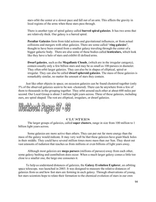 94
stars orbit the center at a slower pace and fall out of an arm. This affects the gravity in
local regions of the arms when these stars pass through.
There is another type of spiral galaxy called barred spiral galaxies. It has two arms that
are relatively thick. Our galaxy is a barred spiral.
Peculiar Galaxies form from tidal actions and gravitational influences, or from actual
collisions and mergers with other galaxies. There are some called “ring galaxies”,
thought to have been created from a smaller galaxy traveling through the center of a
bigger galactic body. There are also some of these bodies called lenticulars, which look
like they have a halo of stars and exhibit ill defined arms.
Dwarf galaxies, such as the Megallanic Clouds, (which are in the irregular category),
contain usually only a few billion stars and may be as small as 100 parsecs in diameter.
They often orbit larger galaxies. They can also be in shapes of elliptical, spiral or
irregular. They can also be called dwarf spheroid galaxies. The mass of these galaxies is
remarkably similar, no matter the amount of stars they contain.
Just like other objects in space, on occasion galaxies can be found clustered together (only
5% of the observed galaxies seem to be non -clustered). There can be anywhere from a few of
them to thousands in the grouping together. They orbit around each other at about 600 miles per
second. Our Local Group is about 3 million light years across. Three of these galaxies, including
ours, are spiral shaped. The rest are elliptical, irregulars, or dwarf galaxies.
Clu ster s
The larger groups of galaxies, called super clusters, range in size from 100 million to 1
billion light years across.
Some galaxies are more active than others. They can put out far more energy than the
mass of the galaxy would indicate. It may very well be that these galaxies have giant black holes
in their middle. They could have several million times more mass than our Sun. They shoot out
vast amounts of radiation that reaches us from millions or even billions of light years away.
Although most galaxies are mega parsecs (millions of parsecs) away from each other,
some galaxy bashing and cannibalism does occur. When a much larger galaxy comes a little too
close to a smaller one, the large one consumes it.
To help us understand distances of galaxies, the Galaxy Evolution Explorer, an orbiting
space telescope, was launched in 2003. It was designed to measure the relative distances of
galaxies from us and how fast stars are forming in each galaxy. Through observations of young,
hot stars scientists hope to relate their formation to the chemical evolution of stars in our own
 
