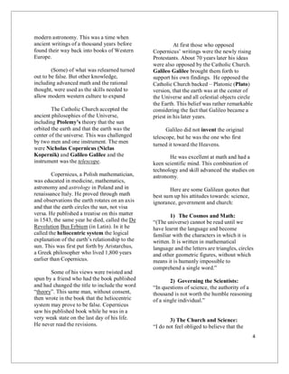 4
modern astronomy. This was a time when
ancient writings of a thousand years before
found their way back into books of Western
Europe.
(Some) of what was relearned turned
out to be false. But other knowledge,
including advanced math and the rational
thought, were used as the skills needed to
allow modern western culture to expand
The Catholic Church accepted the
ancient philosophies of the Universe,
including Ptolemy’s theory that the sun
orbited the earth and that the earth was the
center of the universe. This was challenged
by two men and one instrument. The men
were Nicholas Copernicus (Niclas
Kopernik) and Galileo Galilee and the
instrument was the telescope.
Copernicus, a Polish mathematician,
was educated in medicine, mathematics,
astronomy and astrology in Poland and in
renaissance Italy. He proved through math
and observations the earth rotates on an axis
and that the earth circles the sun, not visa
versa. He published a treatise on this matter
in 1543, the same year he died, called the De
Revolution Bus Erbium (in Latin). In it he
called the heliocentric system the logical
explanation of the earth’s relationship to the
sun. This was first put forth by Aristarchus,
a Greek philosopher who lived 1,800 years
earlier than Copernicus.
Some of his views were twisted and
spun by a friend who had the book published
and had changed the title to include the word
“theory”. This same man, without consent,
then wrote in the book that the heliocentric
system may prove to be false. Copernicus
saw his published book while he was in a
very weak state on the last day of his life.
He never read the revisions.
At first those who opposed
Copernicus’ writings were the newly rising
Protestants. About 70 years later his ideas
were also opposed by the Catholic Church.
Galileo Galilee brought them forth to
support his own findings. He opposed the
Catholic Church backed – Platonic (Plato)
version, that the earth was at the center of
the Universe and all celestial objects circle
the Earth. This belief was rather remarkable
considering the fact that Galileo became a
priest in his later years.
Galileo did not invent the original
telescope, but he was the one who first
turned it toward the Heavens.
He was excellent at math and had a
keen scientific mind. This combination of
technology and skill advanced the studies on
astronomy.
Here are some Galilean quotes that
best sum up his attitudes towards: science,
ignorance, government and church:
1) The Cosmos and Math:
“(The universe) cannot be read until we
have learnt the language and become
familiar with the characters in which it is
written. It is written in mathematical
language and the letters are triangles, circles
and other geometric figures, without which
means it is humanly impossible to
comprehend a single word.”
2) Governing the Scientists:
“In questions of science, the authority of a
thousand is not worth the humble reasoning
of a single individual.”
3) The Church and Science:
“I do not feel obliged to believe that the
 